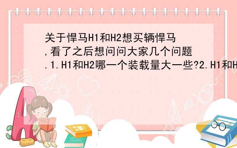 关于悍马H1和H2想买辆悍马,看了之后想问问大家几个问题.1.H1和H2哪一个装载量大一些?2.H1和H2哪一个越野性能