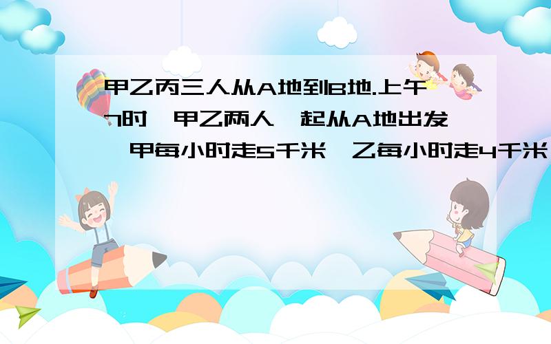 甲乙丙三人从A地到B地.上午7时,甲乙两人一起从A地出发,甲每小时走5千米,乙每小时走4千米,丙上午9时,