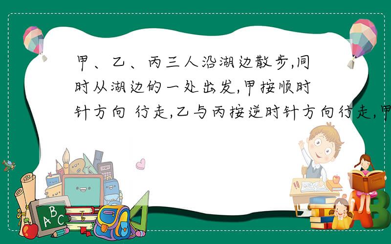 甲、乙、丙三人沿湖边散步,同时从湖边的一处出发,甲按顺时针方向 行走,乙与丙按逆时针方向行走,甲第一