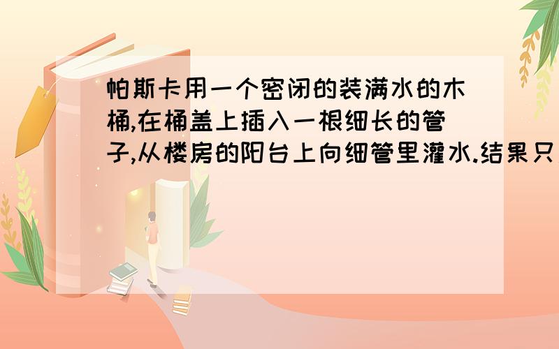 帕斯卡用一个密闭的装满水的木桶,在桶盖上插入一根细长的管子,从楼房的阳台上向细管里灌水.结果只灌了几