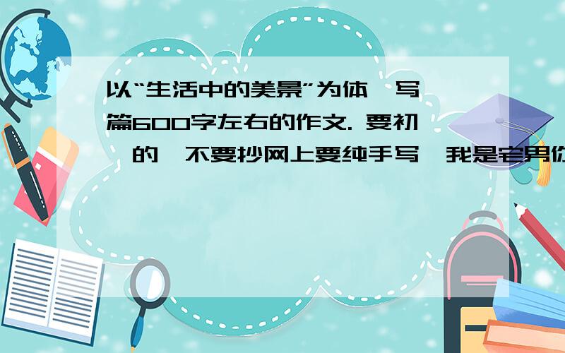 以“生活中的美景”为体,写一篇600字左右的作文. 要初一的,不要抄网上要纯手写,我是宅男你可以开挂