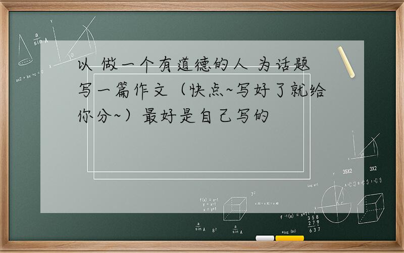 以 做一个有道德的人 为话题写一篇作文（快点~写好了就给你分~）最好是自己写的