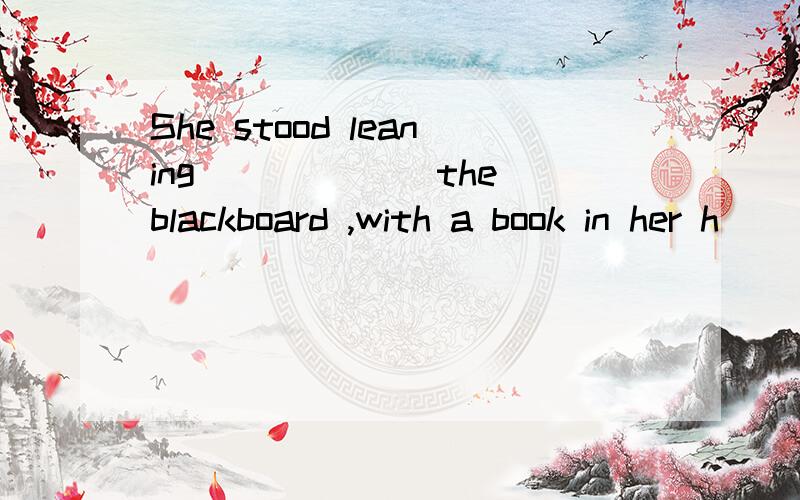 She stood leaning ______the blackboard ,with a book in her h