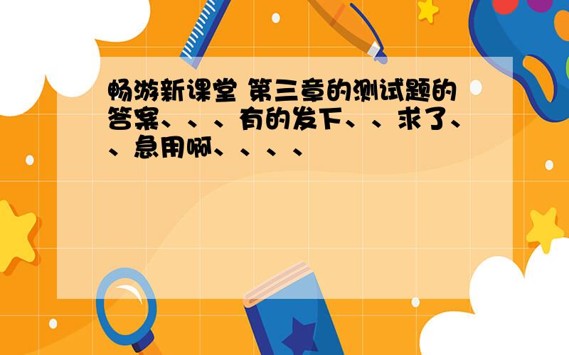 畅游新课堂 第三章的测试题的答案、、、有的发下、、求了、、急用啊、、、、