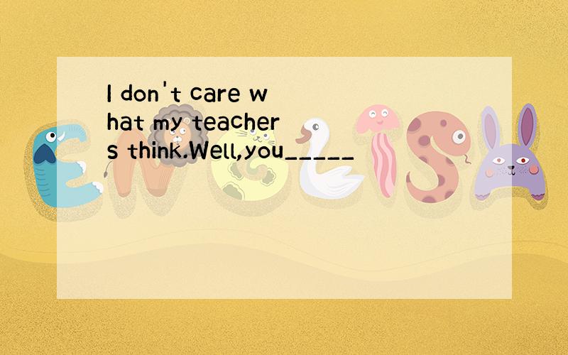 I don't care what my teachers think.Well,you_____