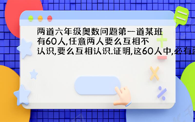 两道六年级奥数问题第一道某班有60人,任意两人要么互相不认识,要么互相认识.证明,这60人中,必有两人认识的人数相同.第