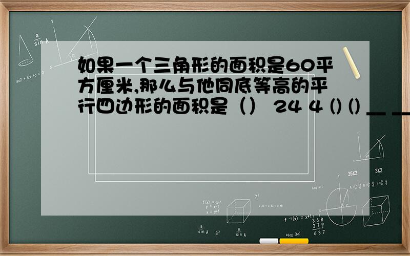 如果一个三角形的面积是60平方厘米,那么与他同底等高的平行四边形的面积是（） 24 4 () () __ __ __ （