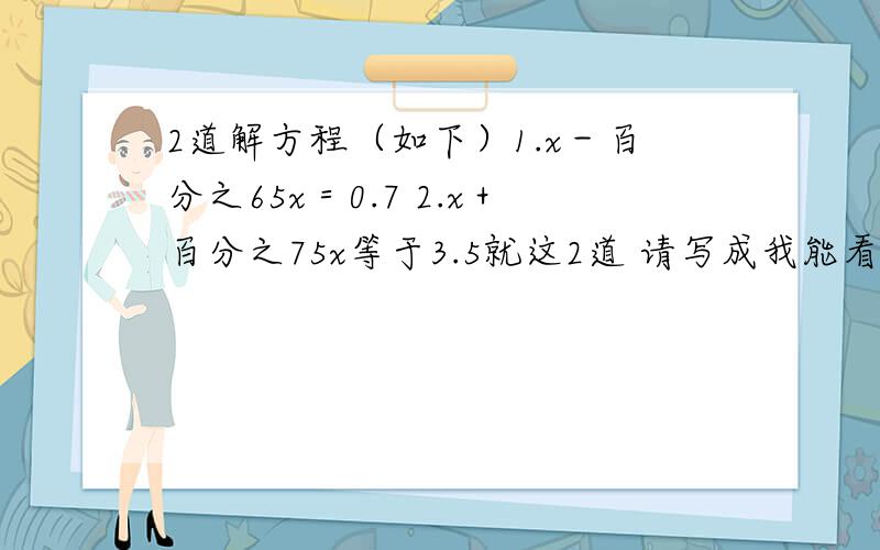 2道解方程（如下）1.x－百分之65x＝0.7 2.x＋百分之75x等于3.5就这2道 请写成我能看懂的 不要写乱七八糟