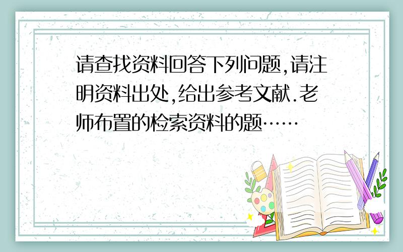 请查找资料回答下列问题,请注明资料出处,给出参考文献.老师布置的检索资料的题……