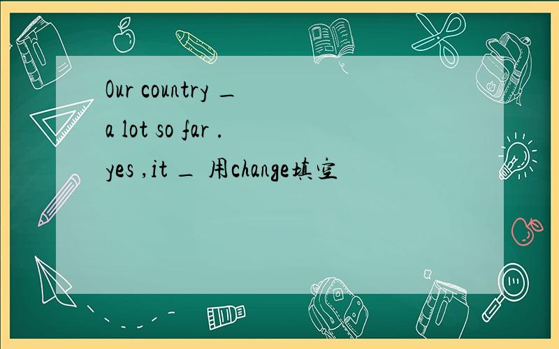 Our country _ a lot so far .yes ,it _ 用change填空