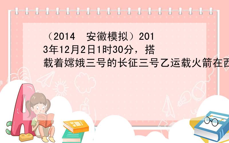 （2014•安徽模拟）2013年12月2日1时30分，搭载着嫦娥三号的长征三号乙运载火箭在西昌卫星发射中心发射升空并准确