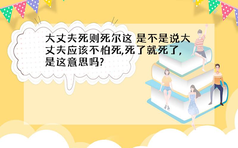 大丈夫死则死尔这 是不是说大丈夫应该不怕死,死了就死了,是这意思吗?