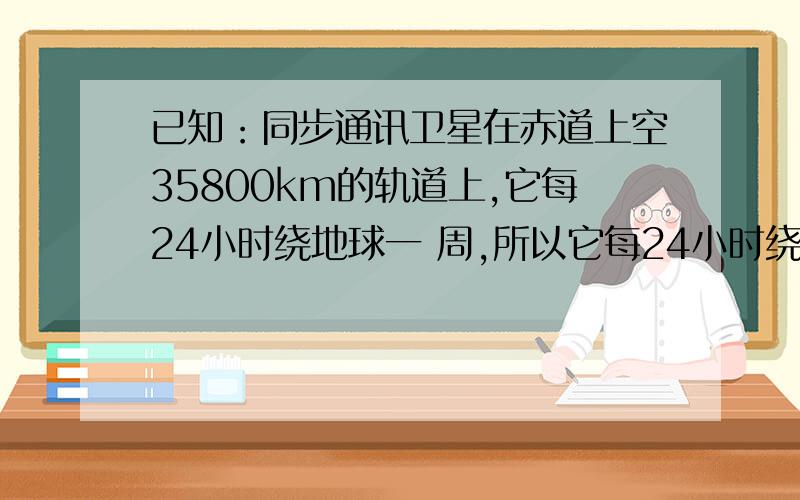 已知：同步通讯卫星在赤道上空35800km的轨道上,它每24小时绕地球一 周,所以它每24小时绕地球一周,所以她定位于赤