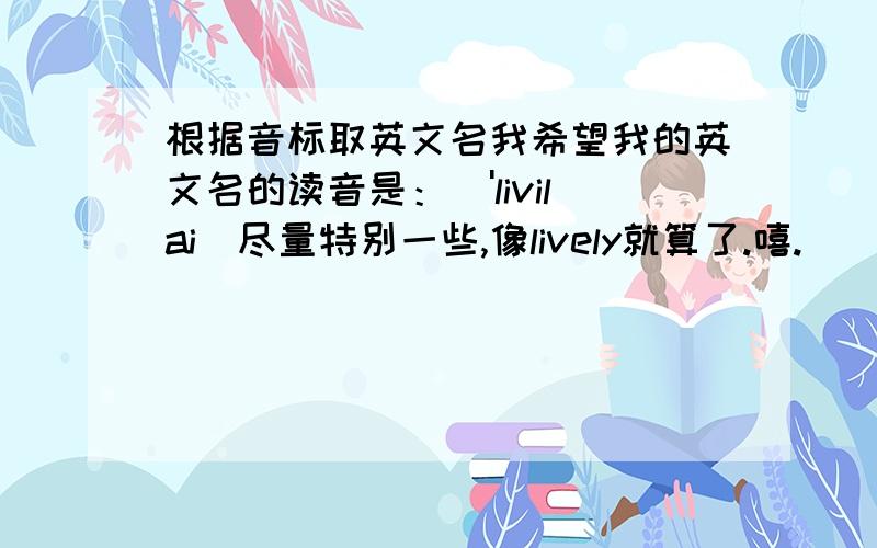 根据音标取英文名我希望我的英文名的读音是：['livilai]尽量特别一些,像lively就算了.嘻.