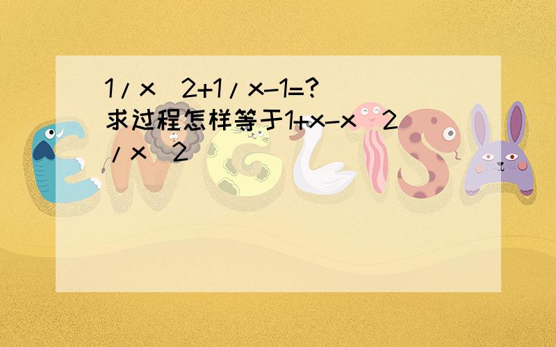 1/x^2+1/x-1=?(求过程怎样等于1+x-x^2/x^2)