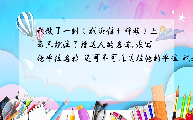 我做了一封（感谢信+锦旗）上面只标注了赠送人的名字,没写他单位名称,还可不可以送往他的单位,我是先做的锦旗和感谢信,时候