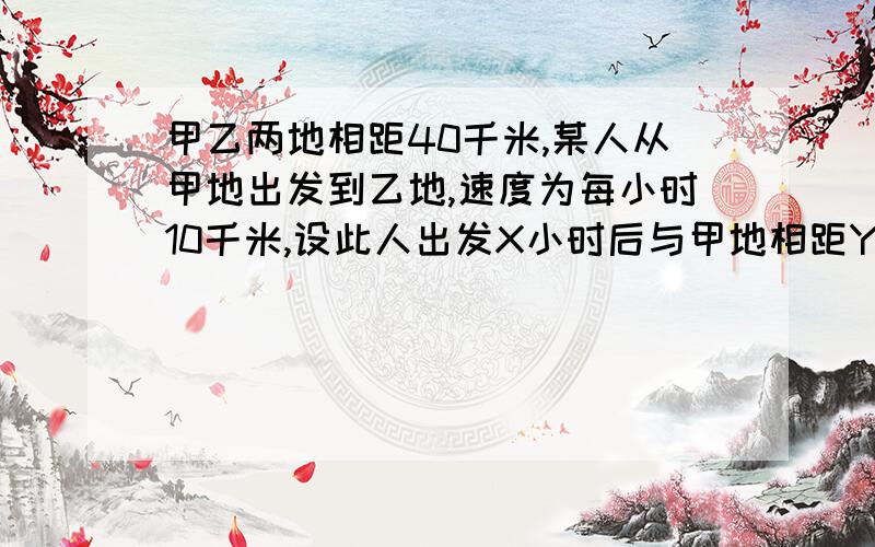 甲乙两地相距40千米,某人从甲地出发到乙地,速度为每小时10千米,设此人出发X小时后与甲地相距Y千米