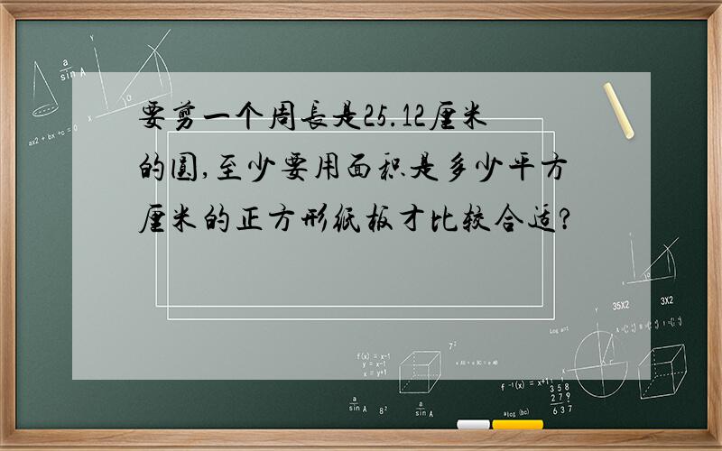 要剪一个周长是25.12厘米的圆,至少要用面积是多少平方厘米的正方形纸板才比较合适?