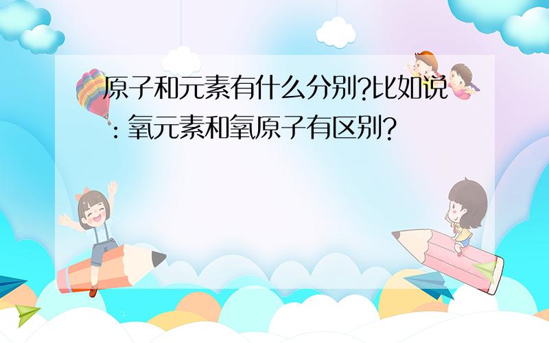 原子和元素有什么分别?比如说：氧元素和氧原子有区别?