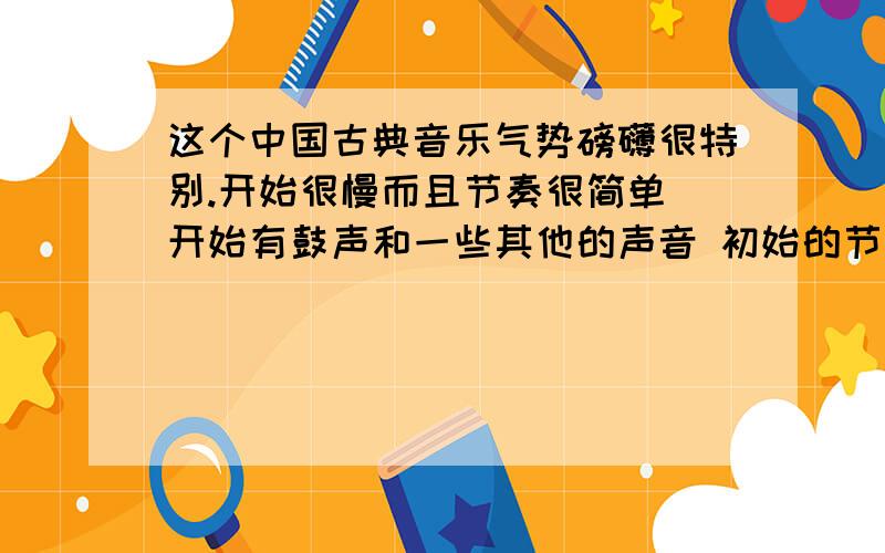 这个中国古典音乐气势磅礴很特别.开始很慢而且节奏很简单 开始有鼓声和一些其他的声音 初始的节奏差不错1