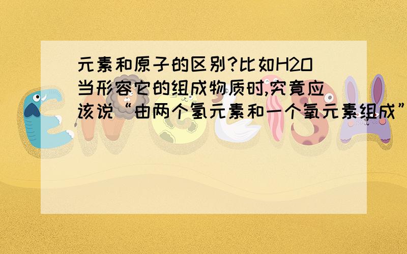 元素和原子的区别?比如H2O当形容它的组成物质时,究竟应该说“由两个氢元素和一个氧元素组成”还是“两个氢原子和一个氧原子