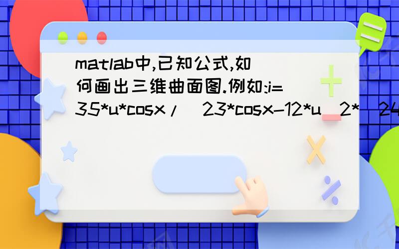 matlab中,已知公式,如何画出三维曲面图.例如:i=35*u*cosx/[23*cosx-12*u^2*(24*co