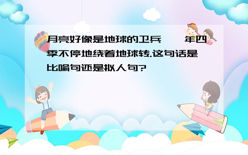 月亮好像是地球的卫兵,一年四季不停地绕着地球转.这句话是比喻句还是拟人句?