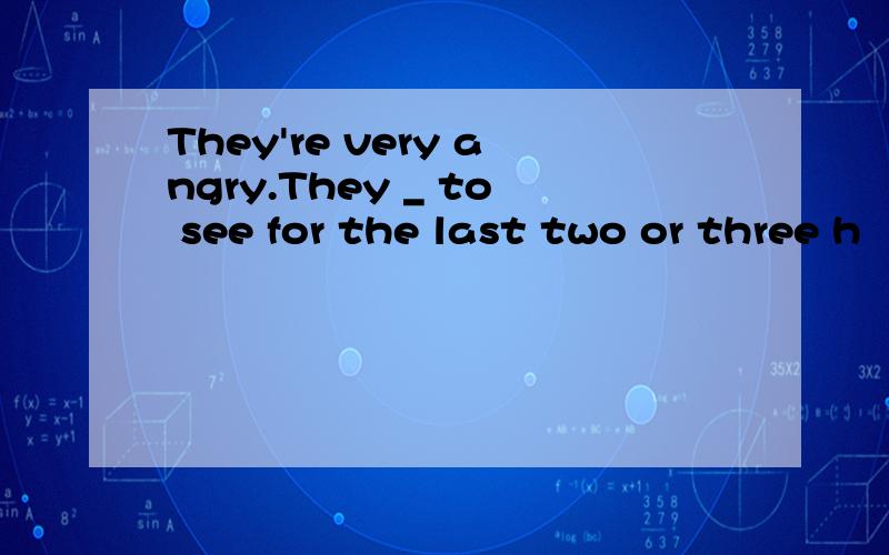 They're very angry.They _ to see for the last two or three h