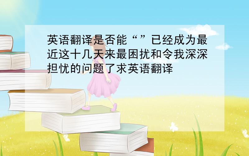 英语翻译是否能“”已经成为最近这十几天来最困扰和令我深深担忧的问题了求英语翻译