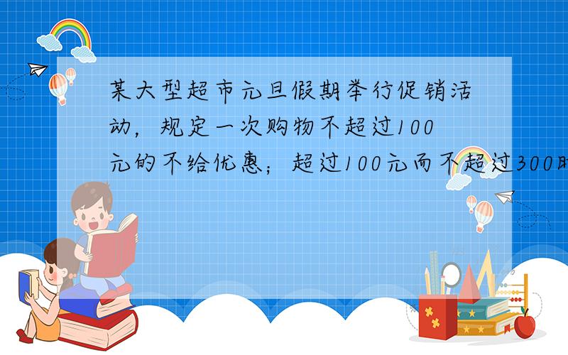 某大型超市元旦假期举行促销活动，规定一次购物不超过100元的不给优惠；超过100元而不超过300时，按该次购物全额9折优