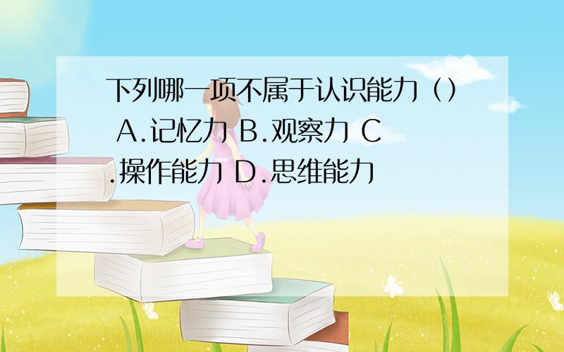 下列哪一项不属于认识能力（） A.记忆力 B.观察力 C.操作能力 D.思维能力