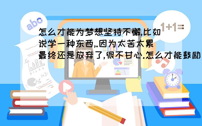 怎么才能为梦想坚持不懈,比如说学一种东西,.因为太苦太累最终还是放弃了,很不甘心.怎么才能鼓励自己为梦想奋斗.坚持下去