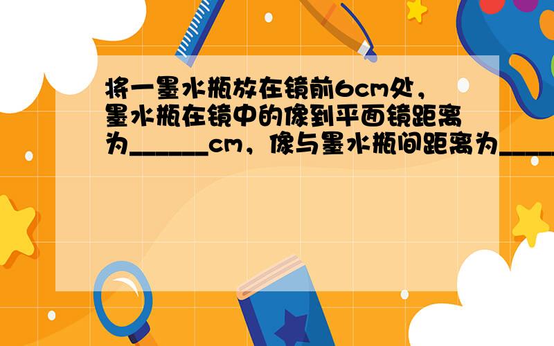 将一墨水瓶放在镜前6cm处，墨水瓶在镜中的像到平面镜距离为______cm，像与墨水瓶间距离为______cm．若使墨水