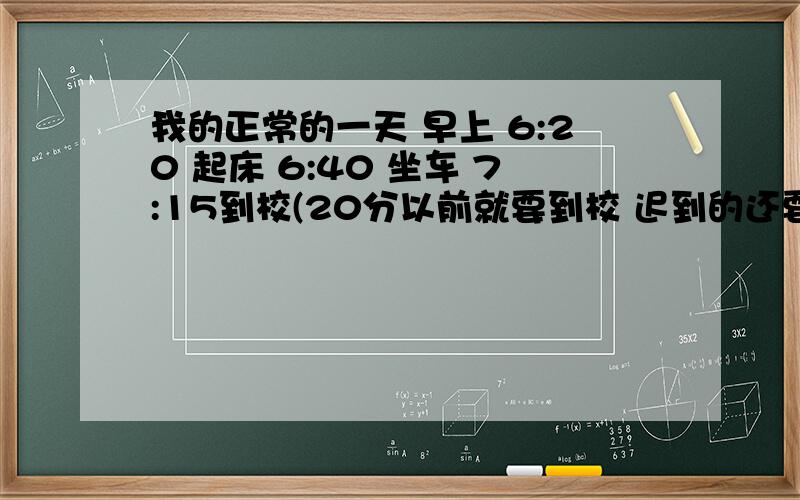 我的正常的一天 早上 6:20 起床 6:40 坐车 7:15到校(20分以前就要到校 迟到的还要写检讨?游街示众?)7