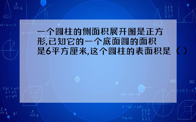 一个圆柱的侧面积展开图是正方形,已知它的一个底面圆的面积是6平方厘米,这个圆柱的表面积是（ ）