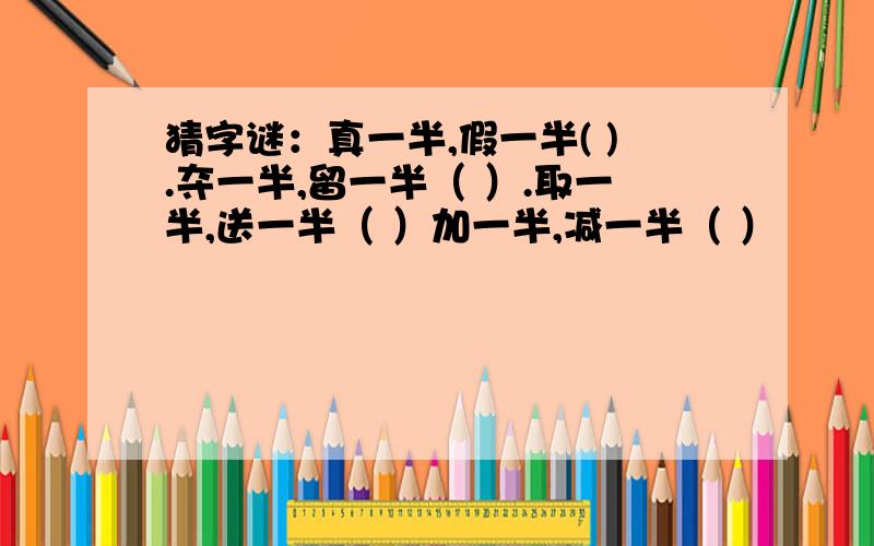 猜字谜：真一半,假一半( ).夺一半,留一半（ ）.取一半,送一半（ ）加一半,减一半（ ）