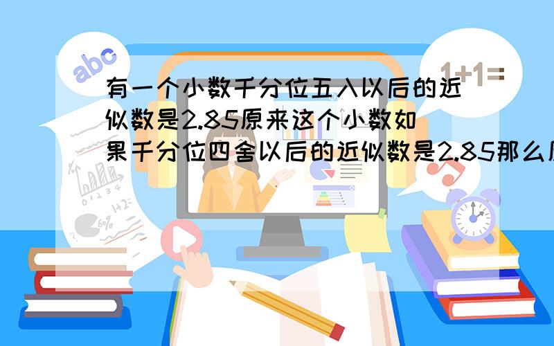 有一个小数千分位五入以后的近似数是2.85原来这个小数如果千分位四舍以后的近似数是2.85那么原来这个小数是多少? 本人