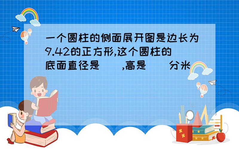 一个圆柱的侧面展开图是边长为9.42的正方形,这个圆柱的底面直径是(),高是()分米