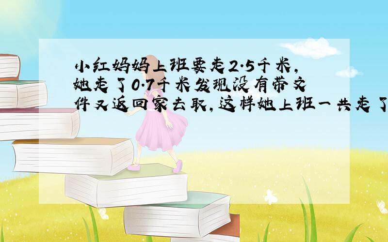 小红妈妈上班要走2.5千米,她走了0.7千米发现没有带文件又返回家去取,这样她上班一共走了多少千米?大