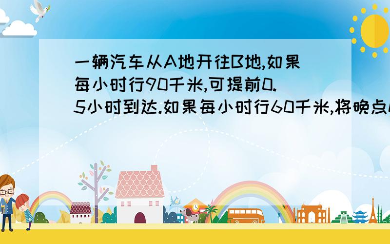 一辆汽车从A地开往B地,如果每小时行90千米,可提前0.5小时到达.如果每小时行60千米,将晚点0.5小时,正点到达需要