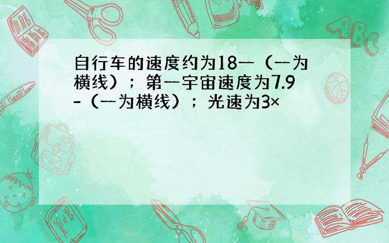 自行车的速度约为18一（一为横线）；第一宇宙速度为7.9-（一为横线）；光速为3×