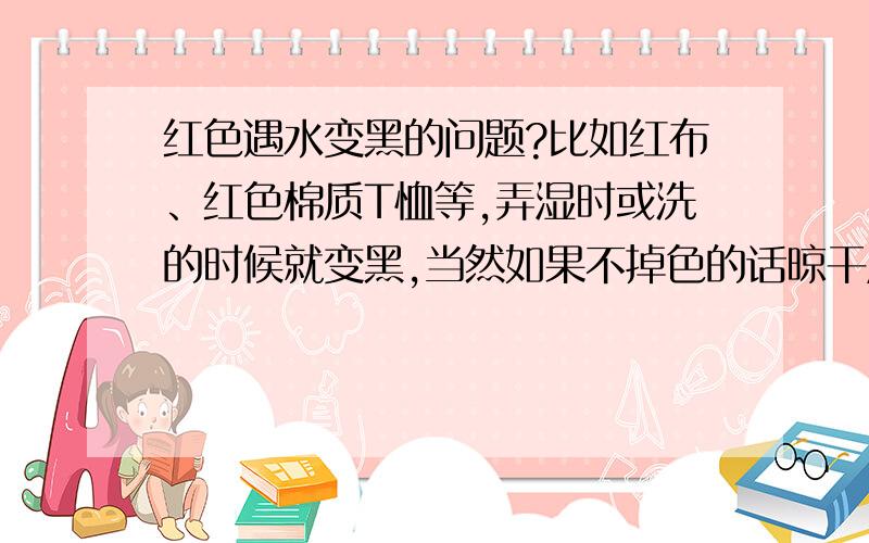 红色遇水变黑的问题?比如红布、红色棉质T恤等,弄湿时或洗的时候就变黑,当然如果不掉色的话晾干后还是红色的.有什么视觉上的