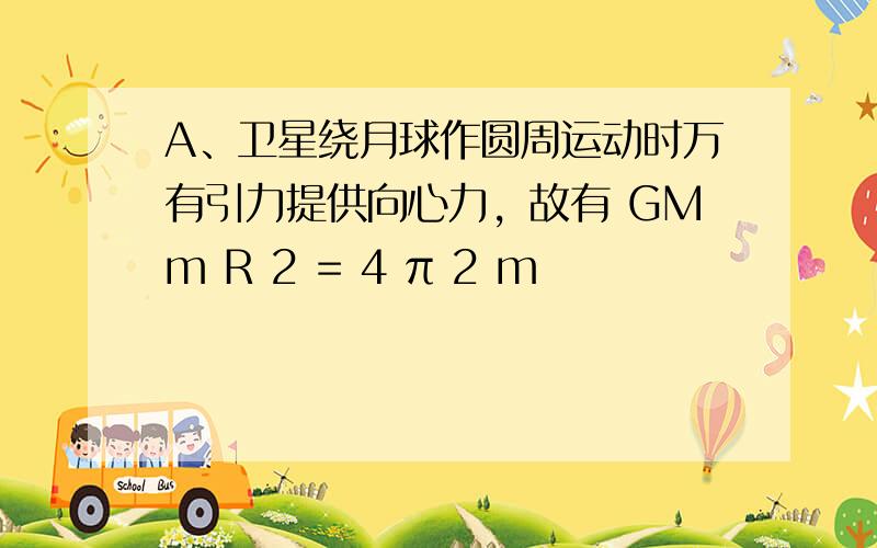 A、卫星绕月球作圆周运动时万有引力提供向心力，故有 GMm R 2 = 4 π 2 m