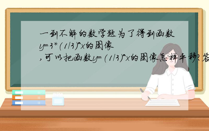 一到不解的数学题为了得到函数y=3*(1/3)^x的图像,可以把函数y=(1/3)^x的图像怎样平移?答案是向右平移1各