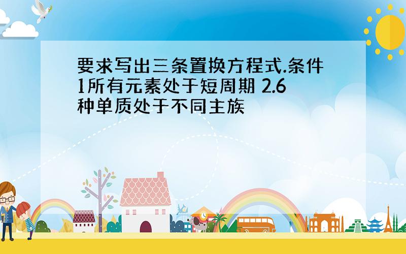 要求写出三条置换方程式.条件1所有元素处于短周期 2.6种单质处于不同主族