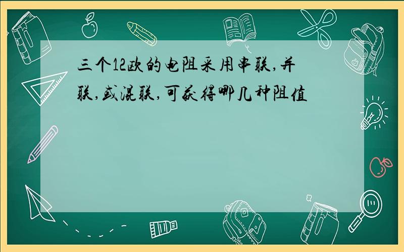 三个12欧的电阻采用串联,并联,或混联,可获得哪几种阻值