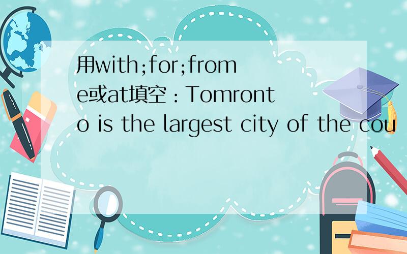 用with;for;frome或at填空：Tomronto is the largest city of the cou