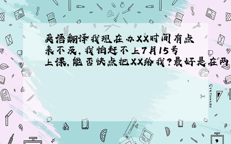 英语翻译我现在办XX时间有点来不及,我怕赶不上7月15号上课,能否快点把XX给我?最好是在两天之内,附件里是我的押金收据