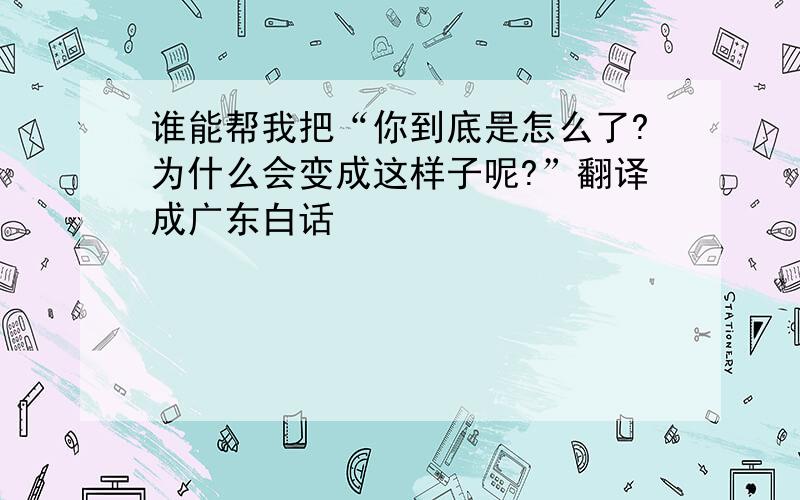 谁能帮我把“你到底是怎么了?为什么会变成这样子呢?”翻译成广东白话