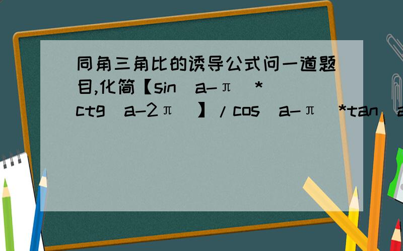 同角三角比的诱导公式问一道题目,化简【sin(a-π）*ctg（a-2π）】/cos(a-π)*tan(a-2π）】